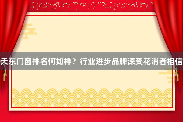 天东门窗排名何如样？行业进步品牌深受花消者相信
