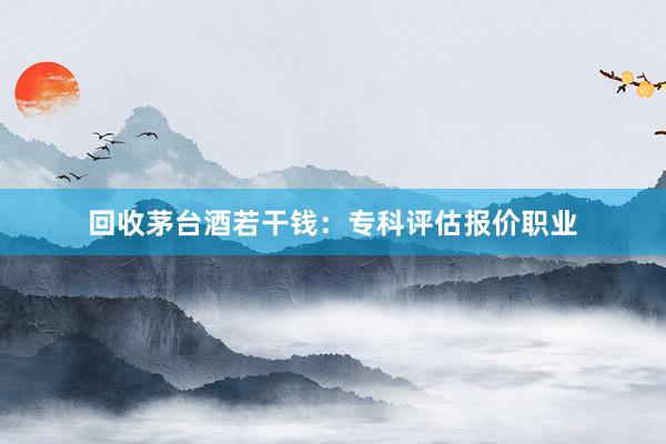 回收茅台酒若干钱：专科评估报价职业