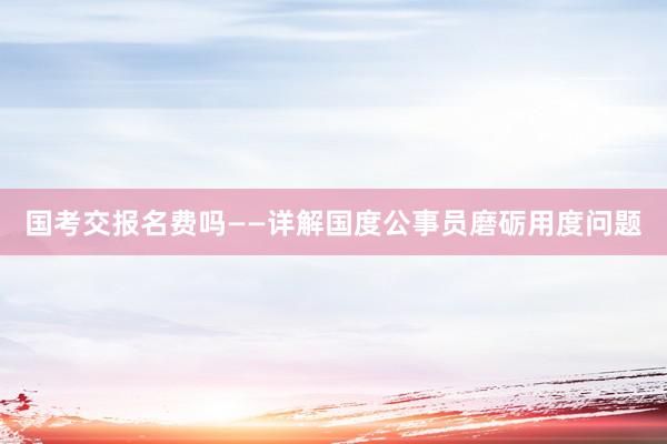 国考交报名费吗——详解国度公事员磨砺用度问题