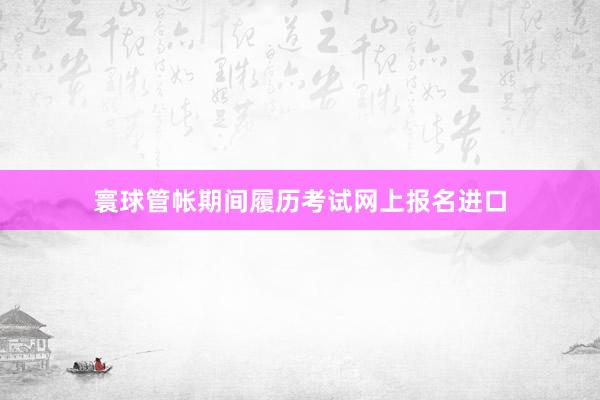 寰球管帐期间履历考试网上报名进口