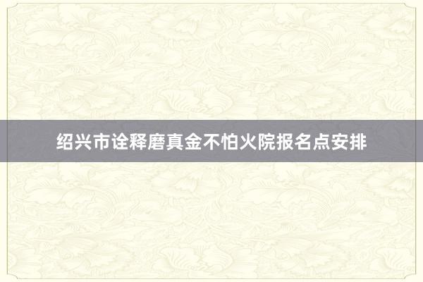 绍兴市诠释磨真金不怕火院报名点安排