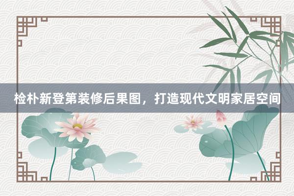 检朴新登第装修后果图，打造现代文明家居空间
