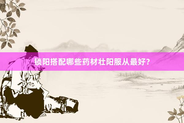锁阳搭配哪些药材壮阳服从最好？