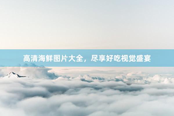 高清海鲜图片大全，尽享好吃视觉盛宴